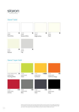 114
SP 016
SOLID
Pure White
B
SD 001 (TRANSLUCENT)
SUPER SOLID
Dazzling White
SV 041
SOLID
Natural
SU 053
SUPER SOLID
Univers
BW 010
SOLID
Bright White
B
SS 042
SUPER SOLID
Sunflower
ST 023
SUPER SOLID
Steel
SQ 019
SOLID
Quasar White
B
SO 064
SUPER SOLID
Oasis
SF 020
SOLID
Fog
C
SB 022
SUPER SOLID
Bliss
C
SP 011
SOLID
Pearl
C
SC 052
SUPER SOLID
California Poppy
ON 095
SUPER SOLID
Onyx
C
B C C
C C C
Staron®
Solid
Staron®
Super Solid
C SCS
Whilst every effort has been made to accurately represent the décors within this brochure, we are unable to guarantee an
exact match due to the limitations of the printing process. Please view actual sample prior to selection. Before you install
your Staron® surface, please verify that batch numbers are the same to ensure a complete colour match.
 