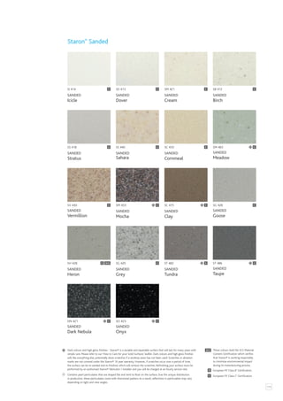 115
SI 414
SANDED
Icicle
SG 420
SANDED
Grey
ST 482
SANDED
Tundra
SS 418
SANDED
Stratus
C
ST 486
SANDED
Taupe
SM 421
SANDED
Cream
SC 475
SANDED
Clay
C
SO 423
SANDED
Onyx
SC 433
SANDED
Cornmeal
SD 413
SANDED
Dover
SM 453
SANDED
Mocha
C
DN 421
SANDED
Dark Nebula
SS 440
SANDED
Sahara
SB 412
SANDED
Birch
C
SH 428
SANDED
Heron
SG 428
SANDED
Goose
C
SV 430
SANDED
Vermillion
C C
C
C
C C
SM 465
SANDED
Meadow
C
Staron®
Sanded
C
C
C SCS C
C C
Contains pearl particulates that are shaped flat and tend to float on the surface. Due the unique distribution
in production, these particulates come with directional pattern.As a result, reflections in particulates may vary
depending on light and view angles.
SCS
C
B
European FR ‘Class C’ Certification.
European FR ‘Class B’ Certification.
These colours hold the SCS Material
Content Certification which verifies
that Staron® is working responsibly
to minimise environmental impact
during its manufacturing process.
Dark colours and high gloss finishes - Staron® is a durable and repairable surface that will last for many years with
simple care. Please refer to our ‘How to Care for your Solid Surfaces’ leaflet. Dark colours and high gloss finishes
will, like everything else, potentially show scratches if a worktop saver has not been used. Scratches or abrasion
marks are not covered under the Staron® 10 year warranty. However, if scratches occur over a period of time,
the surface can be re-sanded and re-finished, which will remove the scratches. Refinishing your surface must be
performed by an authorised Staron® fabricator / installer and you will be charged at an hourly service rate.
 
