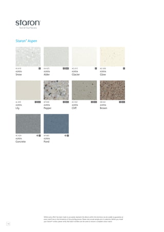 116
AG 612
ASPEN
Glacier
C AG 636
ASPEN
Glow
AL 645
ASPEN
Lily
SCS AP 640
ASPEN
Pepper
C SCS
AC 629
ASPEN
Concrete
AS 610
ASPEN
Snow
AP 665
ASPEN
Pond
AA 625
ASPEN
Alder
AB 632
ASPEN
Brown
C SCS
AC 652
ASPEN
Cliff
C SCS
C
C SCS C
Staron®
Aspen
C
C C
Whilst every effort has been made to accurately represent the décors within this brochure, we are unable to guarantee an
exact match due to the limitations of the printing process. Please view actual sample prior to selection. Before you install
your Staron® surface, please verify that batch numbers are the same to ensure a complete colour match.
 