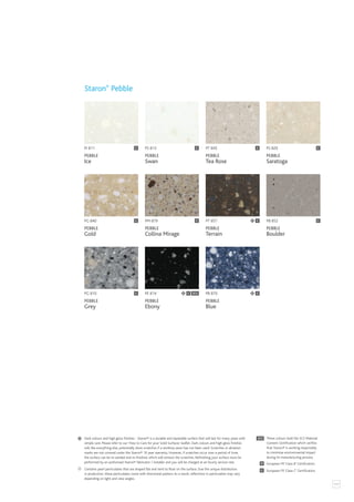 117
PI 811
PEBBLE
Ice
PB 870
PEBBLE
Blue
C
PB 852
PEBBLE
Boulder
PT 857
PEBBLE
Terrain
C
PS 813
PEBBLE
Swan
PT 845
PEBBLE
Tea Rose
PG 810
PEBBLE
Grey
PG 840
PEBBLE
Gold
PM 879
PEBBLE
Collina Mirage
PE 814
PEBBLE
Ebony
C SCS
C C
C
C
C
C
Staron®
Pebble
PS 820
PEBBLE
Saratoga
C
C
Contains pearl particulates that are shaped flat and tend to float on the surface. Due the unique distribution
in production, these particulates come with directional pattern.As a result, reflections in particulates may vary
depending on light and view angles.
SCS
C
B
European FR ‘Class C’ Certification.
European FR ‘Class B’ Certification.
These colours hold the SCS Material
Content Certification which verifies
that Staron® is working responsibly
to minimise environmental impact
during its manufacturing process.
Dark colours and high gloss finishes - Staron® is a durable and repairable surface that will last for many years with
simple care. Please refer to our ‘How to Care for your Solid Surfaces’ leaflet. Dark colours and high gloss finishes
will, like everything else, potentially show scratches if a worktop saver has not been used. Scratches or abrasion
marks are not covered under the Staron® 10 year warranty. However, if scratches occur over a period of time,
the surface can be re-sanded and re-finished, which will remove the scratches. Refinishing your surface must be
performed by an authorised Staron® fabricator / installer and you will be charged at an hourly service rate.
 