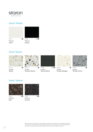 118
EY 510
METALLIC
Yukon
C
TO 310
QUARRY
Oyster
QL 257
EARTHEN
Bark
NT 150
QUARRY
Terrazzo Venezia
NT 981
QUARRY
Terrazzo Torino
EG 595
METALLIC
Galaxy
C
NT 970
QUARRY
Terrazzo Bologna
QL 287
EARTHEN
Stratum
C
C C
Staron®
Metallic
Staron®
Quarry
Staron®
Earthen
C
C C
Whilst every effort has been made to accurately represent the décors within this brochure, we are unable to guarantee an
exact match due to the limitations of the printing process. Please view actual sample prior to selection. Before you install
your Staron® surface, please verify that batch numbers are the same to ensure a complete colour match.
QS 288
QUARRY
Starred (New)
C
 
