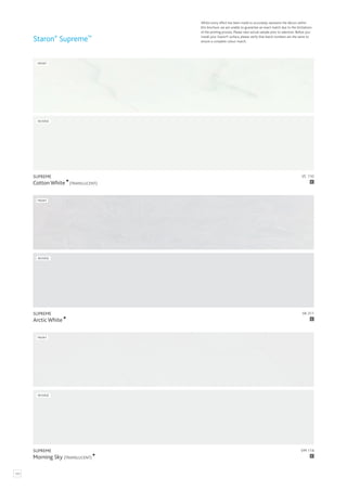 VM 114
SUPREME
Morning Sky (TRANSLUCENT) C
FRONT
REVERSE
VA 311
SUPREME
Arctic White C
FRONT
REVERSE
Staron®
Supreme™
Whilst every effort has been made to accurately represent the décors within
this brochure, we are unable to guarantee an exact match due to the limitations
of the printing process. Please view actual sample prior to selection. Before you
install your Staron® surface, please verify that batch numbers are the same to
ensure a complete colour match.
120
VC 110
SUPREME
Cotton White (TRANSLUCENT) C
FRONT
REVERSE
 