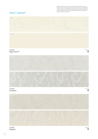 122
Whilst every effort has been made to accurately represent the décors within
this brochure, we are unable to guarantee an exact match due to the limitations
of the printing process. Please view actual sample prior to selection. Before you
install your Staron® surface, please verify that batch numbers are the same to
ensure a complete colour match.
Staron®
Supreme™
VM 143
SUPREME
Magnolia C
FRONT
REVERSE
VC 118
SUPREME
Cloudbank C
FRONT
REVERSE
VB 172
SUPREME
Beige Granite C
FRONT
REVERSE
 