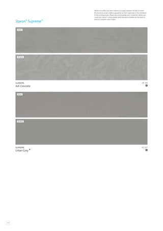124
Whilst every effort has been made to accurately represent the décors within
this brochure, we are unable to guarantee an exact match due to the limitations
of the printing process. Please view actual sample prior to selection. Before you
install your Staron® surface, please verify that batch numbers are the same to
ensure a complete colour match.
Staron®
Supreme™
VA 129
SUPREME
Ash Concrete
FRONT
REVERSE
C
VU 127
SUPREME
Urban Grey C
FRONT
REVERSE
 