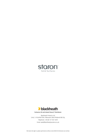 We reserve the right to update specificatrions without notice E&OE.All dimensions are nominal.
Exclusive UK and Ireland Staron® Distributor
Blackheath Products Ltd.
Units 1-4 Fairfield Park, Halesowen,West Midlands B62 9JL
Telephone: +44 (0) 121 561 4245
Email: sales@blackheathproducts.co.uk
 