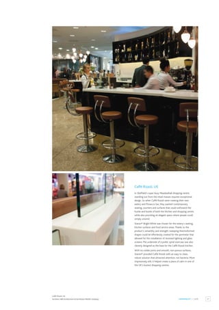 27
HOSPITALITY / CAFÉ
Caffé Rizzoli, UK
Caffé Rizzoli, UK.
Architect:ABA Architecture Ltd and Roann Marble Company.
In Sheffield’s super busy Meadowhall shopping centre,
standing out from the retail masses requires exceptional
design. So when Caffé Rizzoli were creating their new
eatery and Prosecco bar, they wanted contemporary
seating, counters and surfaces that could withstand the
hustle and bustle of both the kitchen and shopping centre,
while also providing an elegant space where people could
simply unwind.
Staron® Bright White was chosen for the eatery’s seating,
kitchen surfaces and food service areas.Thanks to the
product’s versatility and strength, sweeping thermoformed
shapes could be effortlessly created for the perimeter that
allowed for the installation of recessed lighting and glass
screens.The underside of a public spiral staircase was also
cleverly designed as the base for the Caffé Rizzoli kitchen.
With no visible joints and smooth, non-porous surfaces,
Staron® provided Caffé Rizzoli with an easy to clean,
robust solution that attracted attention, not bacteria. More
impressively still, it helped create a place of calm in one of
the UK’s busiest shopping centres.
 