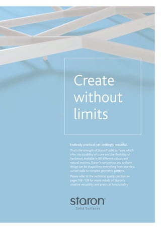 1
RETAIL / Xx
Endlessly practical, yet strikingly beautiful.
That’s the strength of Staron® solid surfaces, which
offer the durability of stone and the flexibility of
hardwood.Available in 89 different colours and
natural textures, Staron’s non-porous and uniform
design can be shaped into everything from seamless
curved walls to complex geometric patterns.
Please refer to the technical quality section on
pages108-109 for more details of Staron’s
creative versatility and practical functionality.
Create
without
limits
 