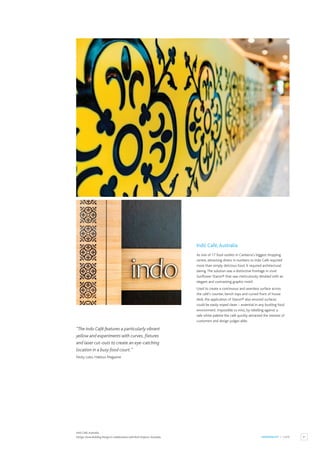 31
HOSPITALITY / CAFÉ
Indó Café,Australia.
Design: Dune Building Design in collaboration with Rork Projects,Australia.
Indó Café,Australia
As one of 17 food outlets in Canberra’s biggest shopping
centre, attracting diners in numbers to Indo Café required
more than simply delicious food. It required architectural
daring.The solution was a distinctive frontage in vivid
Sunflower Staron® that was meticulously detailed with an
elegant and contrasting graphic motif.
Used to create a continuous and seamless surface across
the café’s counter, bench tops and curved front of house
desk, the application of Staron® also ensured surfaces
could be easily wiped clean – essential in any bustling food
environment. Impossible to miss, by rebelling against a
safe white palette the café quickly attracted the interest of
customers and design judges alike.
“The Indo Café features a particularly vibrant
yellow and experiments with curves, fixtures
and laser cut-outs to create an eye-catching
location in a busy food court.”
Nicky Lobo, Habitus Magazine
 