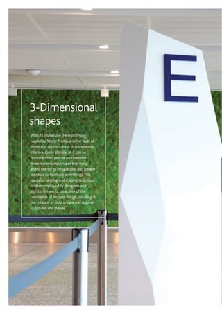 With its impressive thermoforming
capability, Staron® adds another level of
depth and sophistication to commercial
interiors. Quite literally, as it can be
fashioned into precise and complex
three-dimensional shapes that bring
added energy to installations and greater
standout to furniture and fittings.This
specialist heating and shaping technique
is often employed by designers and
architects keen to break free of the
constraints of modern design, resulting in
the creation of truly unique and original
sculptures and shapes.
3-Dimensional
shapes
 