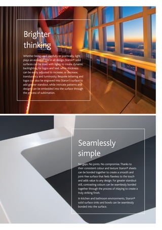 No gaps. No joints. No compromise.Thanks to
their consistent colour and texture Staron® sheets
can be bonded together to create a smooth and
joint-free surface that feels flawless to the touch
and adds value to any design. For greater standout
still, contrasting colours can be seamlessly bonded
together through the process of inlaying to create a
truly striking finish.
In kitchen and bathroom environments, Staron®
solid surface sinks and bowls can be seamlessly
bonded into the surface.
Seamlessly
simple
Whether being used playfully or practically, light
plays an essential role in all design. Staron® solid
surfaces can be inset with lights to create dynamic
backlighting for logos and text, while thickness
can be easily adjusted to increase, or decrease,
translucency and luminosity. Bespoke lettering and
logos can also be engraved into Staron’s surface to
add greater standout, while intricate patterns and
designs can be embedded into the surface through
the process of sublimation.
Brighter
thinking
 