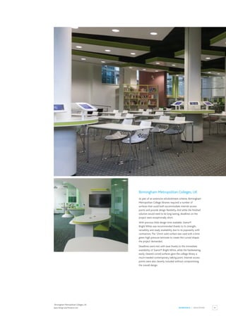 55
WORKSPACE / EDUCATION
Birmingham Metropolitan Colleges, UK
As part of an extensive refurbishment scheme, Birmingham
Metropolitan College libraries required a number of
surfaces that could both accommodate internet access
points and provide design flexibility.And while the finished
solution would need to be long lasting, deadlines on the
project were exceptionally short.
With precious little design time available, Staron®
Bright White was recommended thanks to its strength,
versatility and ready availability due to its popularity with
contractors.The 12mm solid surface was used with a lime
green high-pressure laminate to create the curved shapes
the project demanded.
Deadlines were met with ease thanks to the immediate
availability of Staron® Bright White, while the hardwearing,
easily cleaned curved surfaces gave the college library a
much-needed contemporary talking point. Internet access
points were also cleverly included without compromising
the overall design.
Birmingham Metropolitan Colleges, UK.
Apex Design and Products Ltd.
 