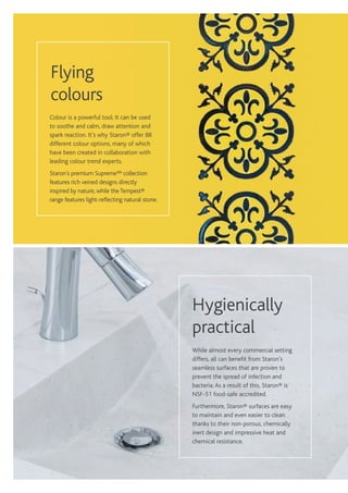 While almost every commercial setting
differs, all can benefit from Staron’s
seamless surfaces that are proven to
prevent the spread of infection and
bacteria.As a result of this, Staron® is
NSF-51 food-safe accredited.
Furthermore, Staron® surfaces are easy
to maintain and even easier to clean
thanks to their non-porous, chemically
inert design and impressive heat and
chemical resistance.
Hygienically
practical
Colour is a powerful tool. It can be used
to soothe and calm, draw attention and
spark reaction. It’s why Staron® offer 88
different colour options, many of which
have been created in collaboration with
leading colour trend experts.
Staron’s premium Supreme™ collection
features rich veined designs directly
inspired by nature, while theTempest®
range features light-reflecting natural stone.
Flying
colours
 