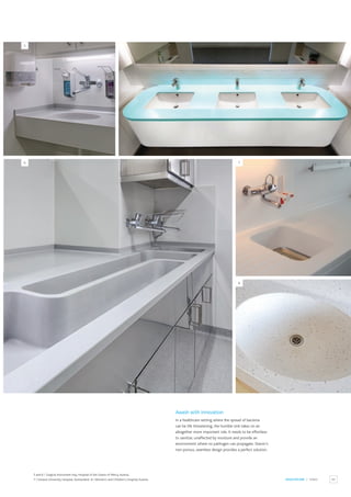 63
HEALTHCARE / SINKS
Awash with innovation
In a healthcare setting where the spread of bacteria
can be life threatening, the humble sink takes on an
altogether more important role. It needs to be effortless
to sanitize, unaffected by moisture and provide an
environment where no pathogen can propagate. Staron’s
non-porous, seamless design provides a perfect solution.
5 and 6 / Surgical instrument tray, Hospital of the Sisters of Mercy,Austria.
7 / Geneva University Hospital, Switzerland. 8 / Women’s and Children’s Hospital,Austria.
5
6 7
8
 