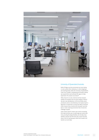 65
HEALTHCARE / LABORATORY
University of Queensland,Australia
Rather fittingly, very few environments are more testing
on work surfaces than a laboratory. So when designing a
new teaching facility within the University of Queensland’s
Great Court Complex, a hardwearing and versatile material
was required that could withstand the rigours of daily
experiments.The solution, was Staron®.
While chosen for its stain, chemical and heat-resistant
qualities, the seamless and non-porous design of Staron®
was also a key deciding factor, as the new facility would
primarily be used as a wet laboratory. Such spaces require a
high level of containment to ensure the safety of everyone
inside, however those involved with the project were also
keen to create a learning environment free of restriction.
Challenge accepted.
Aspen Glacier Staron® surfaces were used for everything
from desks and foot rests, to wall linings and custom-built
sinks, providing the design flexibility and clinically sharp
aesthetic required.The final result was a future-focussed,
state-of-the-art teaching space where both students and
teachers can excel daily.
University of Queensland,Australia.
Design: Luke Pendergast, Conrad Gargett. Photo: Christopher Frederick Jones.
 