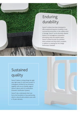 Staron® surfaces have been developed to
offer exceptional long-term durability in any
commercial environment. In the unlikely event
of damage, Staron® can be discreetly repaired
thanks to its homogenous composition,
eliminating costly and wasteful repairs.
Staron® surfaces are also fire-retardant,
shock-resistant and fullyASIAD-compliant,
in addition to meeting the HAL Design
Performance Standard.
Enduring
durability
Staron® believe in doing things the right
way, right away. It’s why every product is
Greenguard certified for low emissions
together with an eco-friendly range of
Staron® décors with SCS certification
(Scientific Certification System).
Staron® also understands that trust
forms the foundation of any partnership,
which is why all solid surfaces come with
a 10 year warranty.
Sustained
quality
 