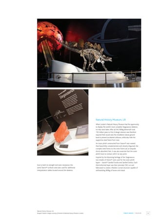 83
PUBLIC SPACES / MUSEUM
Natural History Museum, UK
When London’s Natural History Museum had the opportunity
to display the world’s most complete Stegosaurus skeleton,
no risks were taken.After all, this 900kg behemoth took
150 million years to find.A design solution was therefore
required that would raise the installation above ground
level to prevent accidental collisions, while also hide the
supportive steel frame from view.
An outer plinth constructed from Staron® was created
that beautifully complemented, and cleverly disguised, the
complex steel frame.As the inner frame sat on bespoke
shock-absorbent feet, it was also essential that the outer
plinth have no contact with it at any point.
Inspired by the Wyoming heritage of the Stegosaurus,
two shades of Staron® were used for the outer plinth
layers – Staron® Sanded Tundra and Sanded Stratus. Each
thermoformed layer was then precisely CNC cut and
fabricated to create a flawless curved structure capable of
withstanding 900kg of bones and metal.
Due to both its strength and stain-resistance, the
same Staron® surfaces were also used for additional
interpretation tables located around the skeleton.
Natural History Museum, UK
Paragon Creative. Images courtesy of Trustees at National History Museum, London.
 