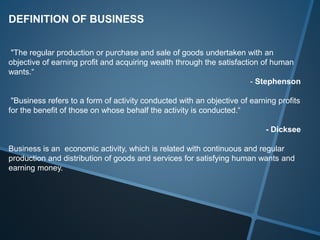 DEFINITION OF BUSINESS
"The regular production or purchase and sale of goods undertaken with an
objective of earning profit and acquiring wealth through the satisfaction of human
wants.“
- Stephenson
"Business refers to a form of activity conducted with an objective of earning profits
for the benefit of those on whose behalf the activity is conducted.“
- Dicksee
Business is an economic activity, which is related with continuous and regular
production and distribution of goods and services for satisfying human wants and
earning money.
 