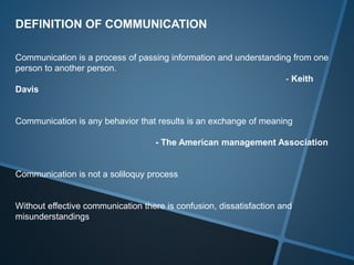 DEFINITION OF COMMUNICATION
Communication is a process of passing information and understanding from one
person to another person.
- Keith
Davis
Communication is any behavior that results is an exchange of meaning
- The American management Association
Communication is not a soliloquy process
Without effective communication there is confusion, dissatisfaction and
misunderstandings
 