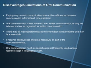 Disadvantages/Limitations of Oral Communication
• Relying only on oral communication may not be sufficient as business
communication is formal and very organized.
• Oral communication is less authentic than written communication as they are
informal and not as organized as written communication.
• There may be misunderstandings as the information is not complete and may
lack essentials.
• It requires attentiveness and great receptivity on part of the
receivers/audience.
• Oral communication (such as speeches) is not frequently used as legal
records except in investigation work.
 
