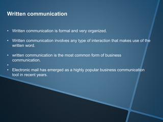 Written communication
• Written communication is formal and very organized.
• Written communication involves any type of interaction that makes use of the
written word.
• written communication is the most common form of business
communication.
•
• Electronic mail has emerged as a highly popular business communication
tool in recent years.
 
