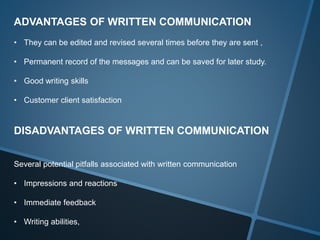 ADVANTAGES OF WRITTEN COMMUNICATION
• They can be edited and revised several times before they are sent ,
• Permanent record of the messages and can be saved for later study.
• Good writing skills
• Customer client satisfaction
DISADVANTAGES OF WRITTEN COMMUNICATION
Several potential pitfalls associated with written communication
• Impressions and reactions
• Immediate feedback
• Writing abilities,
 