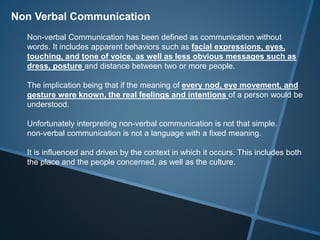 Non Verbal Communication
Non-verbal Communication has been defined as communication without
words. It includes apparent behaviors such as facial expressions, eyes,
touching, and tone of voice, as well as less obvious messages such as
dress, posture and distance between two or more people.
The implication being that if the meaning of every nod, eye movement, and
gesture were known, the real feelings and intentions of a person would be
understood.
Unfortunately interpreting non-verbal communication is not that simple.
non-verbal communication is not a language with a fixed meaning.
It is influenced and driven by the context in which it occurs. This includes both
the place and the people concerned, as well as the culture.
 