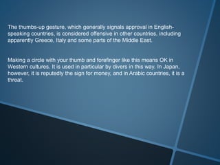 The thumbs-up gesture, which generally signals approval in English-
speaking countries, is considered offensive in other countries, including
apparently Greece, Italy and some parts of the Middle East.
Making a circle with your thumb and forefinger like this means OK in
Western cultures. It is used in particular by divers in this way. In Japan,
however, it is reputedly the sign for money, and in Arabic countries, it is a
threat.
 