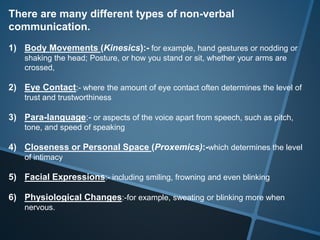 There are many different types of non-verbal
communication.
1) Body Movements (Kinesics):- for example, hand gestures or nodding or
shaking the head; Posture, or how you stand or sit, whether your arms are
crossed,
2) Eye Contact:- where the amount of eye contact often determines the level of
trust and trustworthiness
3) Para-language:- or aspects of the voice apart from speech, such as pitch,
tone, and speed of speaking
4) Closeness or Personal Space (Proxemics):-which determines the level
of intimacy
5) Facial Expressions:- including smiling, frowning and even blinking
6) Physiological Changes:-for example, sweating or blinking more when
nervous.
 