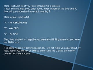 Here I just want to let you know through this examples:
That if I will not make you clear about, these images or my idea clearly,
how will you understand my exact meaning ?
Here simply I want to tell
“A” - As AEROPLANE
“B” - As BUS
“C” - As CAR
See, How simple it is, might be you were also thinking same but you were
not 100% sure.
The same happen in communication till, I will not make you clear about my
idea, notion you will not be able to understand me Clearly and cannot
connect with me properly.
 