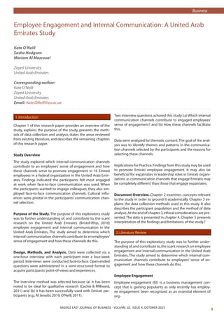 MIDDLE EAST JOURNAL OF Business • VOLUME 4, ISSUE 1 
MIDDLE EAST JOURNAL OF BUSINESS - VOLUME 10, ISSUE 4, OCTOBER 2015
Employee Engagement and Internal Communication: A United Arab
Emirates Study
Kate O’Neill
Sasha Hodgson
Mariam Al Mazrouei
Zayed University
United Arab Emirates
Corresponding author:
Kate O’Neill
Zayed University
United Arab Emirates
Email: Kate.ONeill@zu.ac.ae
1.Introduction
Chapter 1 of this research paper provides an overview of the
study, explains the purpose of the study, presents the meth-
ods of data collection and analysis, states the areas reviewed
from existing literature, and describes the remaining chapters
of this research paper.
Study Overview
The study explored which internal communication channels
contribute to an employees’ sense of engagement and how
these channels serve to promote engagement in 16 Emirati
employees in a federal organization in the United Arab Emir-
ates. Findings indicated the participants felt most engaged
at work when face-to-face communication was used. When
the participants wanted to engage colleagues, they also em-
ployed face-to-face communication channels. Cultural influ-
ences were pivotal in the participants’ communication chan-
nel selection.
Purpose of the Study. The purpose of this exploratory study
was to further understanding of, and contribute to, the scant
research on the United Arab Emirates (Bristol-Rhys, 2010)
employee engagement and internal communication in the
United Arab Emirates. The study aimed to determine which
internal communication channels contribute to an employees’
sense of engagement and how these channels do this.
Design, Methods, and Analysis. Data were collected via a
one-hour interview with each participant over a four-week
period. Interviews were conducted face-to-face. Open-ended
questions were administered in a semi-structured format to
acquire participants’point-of-views and experiences.
The interview method was selected because (a) it has been
noted to be ideal for qualitative research (Cachia  Millward,
2011) and (b) it has been successfully used with Emirati par-
ticipants (e.g.,Al Jenaibi,2010; O’Neill,2011).
Two interview questions achored this study:(a) Which internal
communication channels contribute to engaged employees’
sense of engagement? and (b) How these channels facilitate
this.
Data were analyzed for thematic content.The goal of the anal-
ysis was to identify themes and patterns in the communica-
tion channels selected by the participants and the reasons for
selecting these channels.
Implications for Practice.Findings from this study may be used
to promote Emirati employee engagement. It may also be
beneficial for expatriates in leadership roles in Emirati organi-
zations as communication channels that engage Emiratis may
be completely different than those that engage expatriates.	
Document Overview. Chapter 2 examines concepts relevant
to the study in order to ground it academically. Chapter 3 ex-
plains the data collection methods used in this study. It also
describes the participant population and the method of data
analysis.At the end of chapter 3,ethical considerations are pre-
sented.The data is presented in chapter 4. Chapter 5 presents
interpretation of the findings and limitations of the study.?
2:Literature Review
The purpose of this exploratory study was to further under-
standing of,and contribute to,the scant research on employee
engagement and internal communication in the United Arab
Emirates. The study aimed to determine which internal com-
munication channels contribute to employees’ sense of en-
gagement and how these channels do this.
Employee Engagement
Employee engagement (EE) is a business management con-
cept that is gaining popularity as only recently has employ-
ee engagement been recognized as an essential element of
org-
Business
 