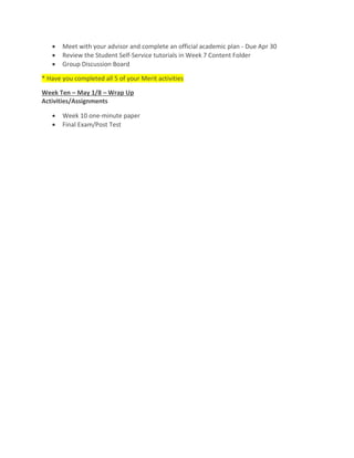  Meet with your advisor and complete an official academic plan - Due Apr 30
 Review the Student Self-Service tutorials in Week 7 Content Folder
 Group Discussion Board
* Have you completed all 5 of your Merit activities
Week Ten – May 1/8 – Wrap Up
Activities/Assignments
 Week 10 one-minute paper
 Final Exam/Post Test
 