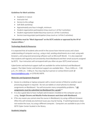 Guidelines for Merit activities
 Academic in nature
 Instructor led
 Service to the college
 Soft Skills workshop
 Approximately one hour in length, minimum
 Student organization participation (may count as 1 of the 5 activities)
 Student organization leadership (may count as 1 of the 5 activities)
 Service Learning project participation (may count as 1 of the 5 activities)
*All activities must be “Merit Approved” on the OCTC website or approved by the VP of
Student Affairs.*
Technology Needs & Resources
It is expected that all students who enroll in the course have internet access and a basic
understanding of computer use (e.g., using e-mail, sending attachments via e-mail, using web
browsers, and using word processing software such as Microsoft Word). It is also expected
that students will regularly and consistently check Blackboard and their email accounts assigned
by OCTC. Your instructors will correspond with you often via your OCTC email account.
CyberCenter and technical support staff are available for online technical and Blackboard
support. The Cyber Center and technical support are available Mon. - Thurs. 8:00 a.m. - 7:00
p.m., Fri. 8:00 a.m. - 4:00 p.m. You may stop by in person or contact Brent Lovitt @
brent.lovitt@kctcs.edu, or (270) 852-8979.
Materials and Equipment Required
 Access to a desktop or laptop computer with a recent version of Word or another word
processing program is required. Do not use tablets or smart phones to attempt
assignments on Blackboard. You will encounter many compatibility problems. * All
assignments must be submitted via Blackboard for a grade! *
 It is also a good idea to have multiple web browsers installed on the computer you are
using. Google Chrome and Mozilla Firefox browsers work best with Blackboard.
 If for any reason you cannot view the course in Blackboard, try using a different browser.
Often this will remedy any technical issues you may be having. If switching browsers does
not resolve the issue, try using a different computer. Computers are available to you in the
OCTC Cyber Center located in the library.
Academic Integrity
 