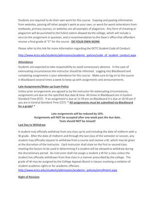 Students are required to do their own work for this course. Copying and pasting information
from websites, passing off other people’s work as your own, or word-for-word reiterations from
textbooks, primary sources, or websites are all examples of plagiarism. Any form of cheating or
plagiarism will be punished to the fullest extent allowed by the college, which will include a
zero on the assignment in question, and a recommendation to the Dean’s office that offenders
receive a final grade of “E” for the course. DO YOUR OWN WORK.
Please refer to this link for more information regarding the OCTC Student Code of Conduct:
http://www.kctcs.edu/students/admissions/academic_policies/code_of_student_conduct.aspx
Attendance
Students are expected to take responsibility to avoid unnecessary absence. In the case of
extenuating circumstances the instructor should be informed. Logging into Blackboard and
completing assignments is your attendance for this course. Make sure to log on to the course
in Blackboard several times a week to keep up with assignments and announcements.
Late Assignments/Make-up Exam Policy
Unless prior arrangements are agreed to by the instructor for extenuating circumstances,
assignments are due on the specified due date & time. All times in Blackboard are in Eastern
Standard Time (EST). If an assignment is due at 11:59 pm on Blackboard it is due at 10:59 pm if
you are in Central Standard Time (CST). * All assignments must be submitted via Blackboard
for a grade! *
Late assignments will be reduced by 10%.
Assignments will NOT be accepted after one week past the due date.
Tests should NOT be missed!
Last Day to Withdraw
A student may officially withdraw from any class up to and including the date of midterm with a
W grade. After the date of midterm and through the last class of the semester or session, any
student may officially request to withdraw from a course and receive a W, which may be given
at the discretion of the instructor. Each instructor shall state on the first or second class
meeting the factors to be used in determining if a student will be allowed to withdraw during
the discretionary period. An instructor shall not assign a student a W for a class unless the
student has officially withdrawn from that class in a manner prescribed by the college. The
grade of W may be assigned by the College Appeals Board in classes involving a violation of
student academic rights or for academic offenses.
http://www.kctcs.edu/students/admissions/academic_policies/enrollment.aspx
Right of Revision
 