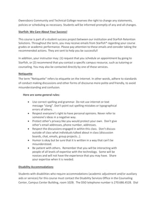 Owensboro Community and Technical College reserves the right to change any statements,
policies or scheduling as necessary. Students will be informed promptly of any and all changes.
Starfish: We Care About Your Success!
This course is part of a student success project between our institution and Starfish Retention
Solutions. Throughout the term, you may receive emails from Starfish® regarding your course
grades or academic performance. Please pay attention to these emails and consider taking the
recommended actions. They are sent to help you be successful!
In addition, your instructor may: (1) request that you schedule an appointment by going to
Starfish, or (2) recommend that you contact a specific campus resource, such as tutoring or
counseling. You may also be contacted directly by one of these services.
Netiquette
The term "Netiquette" refers to etiquette on the Internet. In other words, adhere to standards
of conduct making discussions and other forms of discourse more polite and friendly, to avoid
misunderstanding and confusion.
Here are some general rules:
 Use correct spelling and grammar. Do not use internet or text
message “slang”. Don’t point out spelling mistakes or typographical
errors of others.
 Respect everyone’s right to have personal opinions. Never refer to
someone’s ideas in a negative way.
 Protect other’s privacy like you would protect your own. Don’t give
other’s email addresses, phone number, addresses.
 Respect the discussions engaged in within this class. Don’t discuss
outside of class what individuals talked about in class (discussion
boards, chat, emails, group projects…).
 Humor is okay but be sure that it is written in a way that can’t be
misunderstood.
 Be patient with others. Remember that you will be interacting with
people of all levels of expertise with the technology. Some will be
novices and will not have the experience that you may have. Share
your expertise when it is needed.
Disability Accommodations
Students with disabilities who require accommodations (academic adjustment and/or auxiliary
aids or services) for this course must contact the Disability Services Office in the Counseling
Center, Campus Center Building, room 102B. The DSO telephone number is 270.686.4528. Dial
 