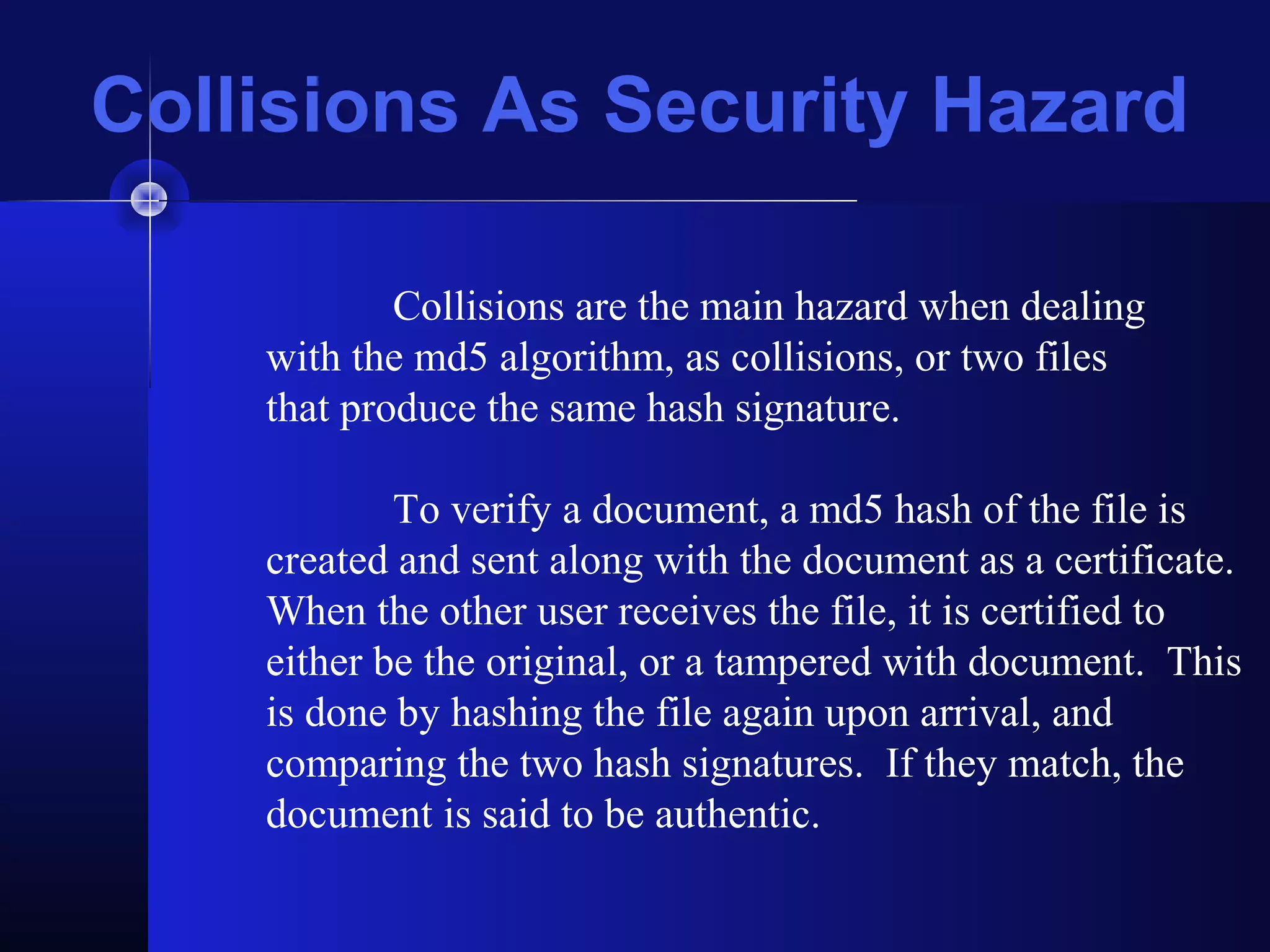 Collisions As Security Hazard
Collisions are the main hazard when dealing
with the md5 algorithm, as collisions, or two files
that produce the same hash signature.
To verify a document, a md5 hash of the file is
created and sent along with the document as a certificate.
When the other user receives the file, it is certified to
either be the original, or a tampered with document. This
is done by hashing the file again upon arrival, and
comparing the two hash signatures. If they match, the
document is said to be authentic.
 