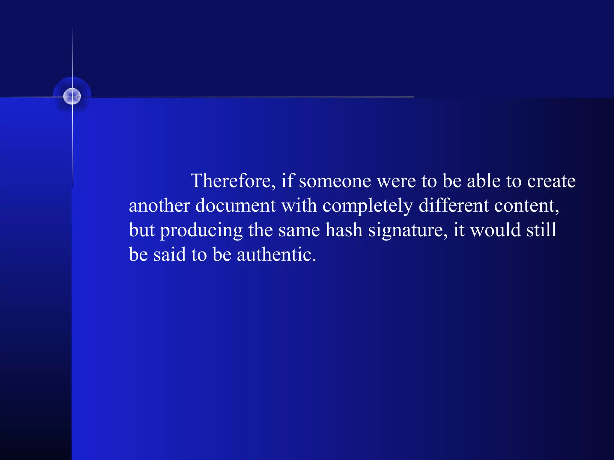 Therefore, if someone were to be able to create
another document with completely different content,
but producing the same hash signature, it would still
be said to be authentic.
 