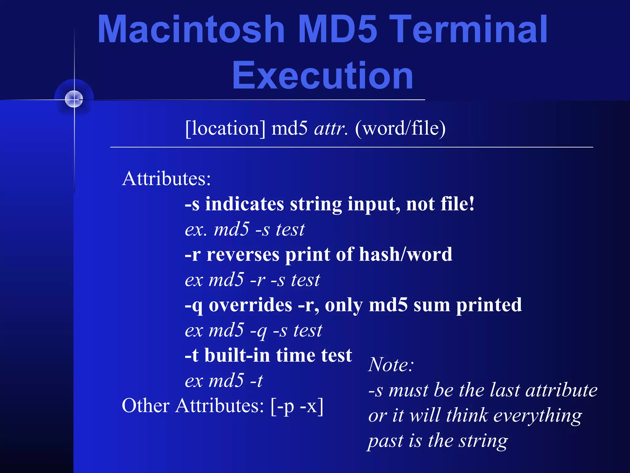 [location] md5 attr. (word/file)
Attributes:
-s indicates string input, not file!
ex. md5 -s test
-r reverses print of hash/word
ex md5 -r -s test
-q overrides -r, only md5 sum printed
ex md5 -q -s test
-t built-in time test
ex md5 -t
Other Attributes: [-p -x]
Note:
-s must be the last attribute
or it will think everything
past is the string
Macintosh MD5 Terminal
Execution
 