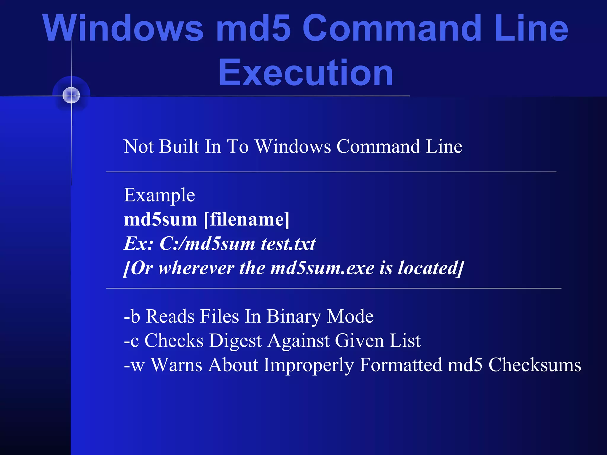 Windows md5 Command Line
Execution
Not Built In To Windows Command Line
Example
md5sum [filename]
Ex: C:/md5sum test.txt
[Or wherever the md5sum.exe is located]
-b Reads Files In Binary Mode
-c Checks Digest Against Given List
-w Warns About Improperly Formatted md5 Checksums
 