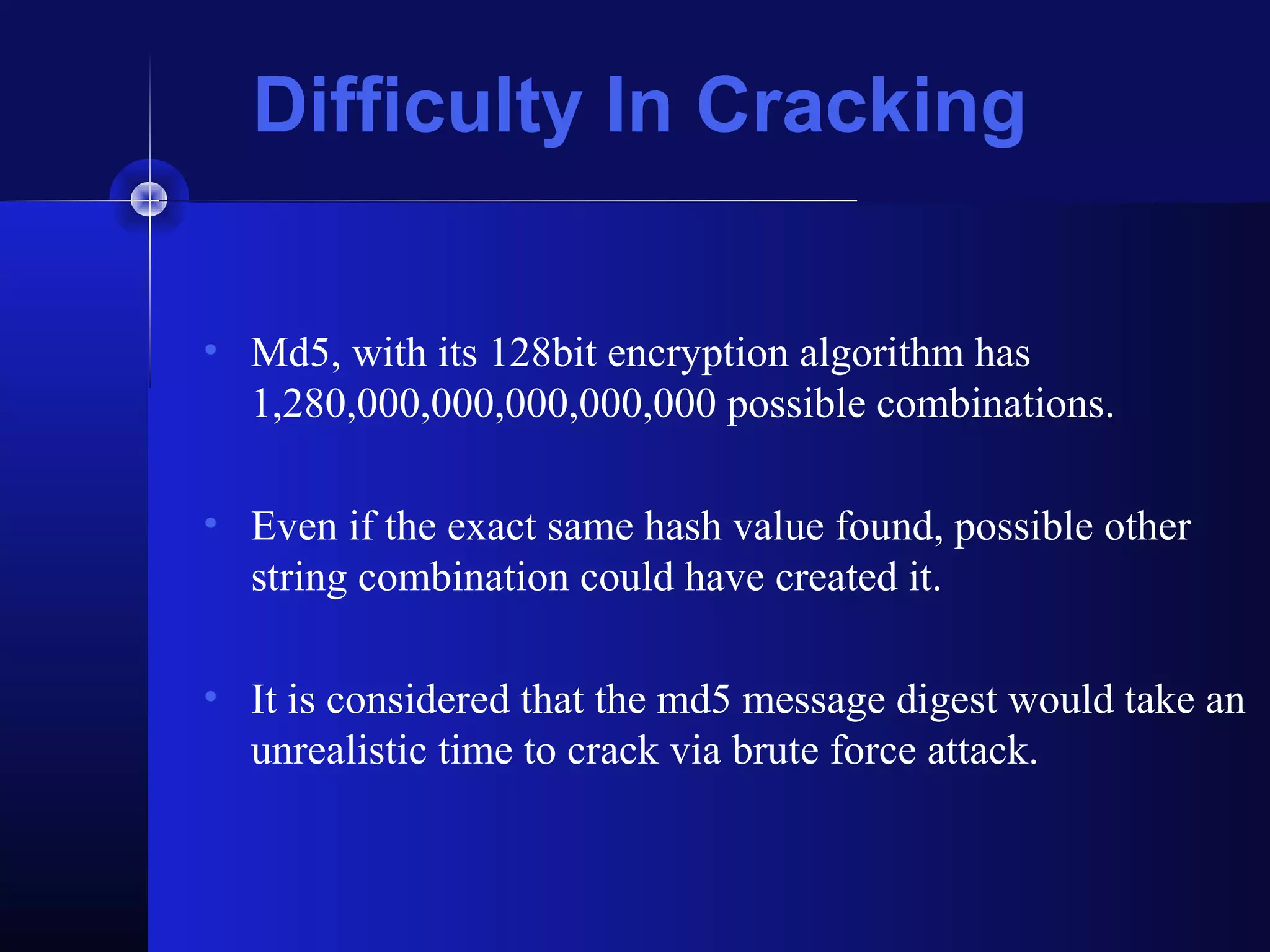 Difficulty In Cracking
• Md5, with its 128bit encryption algorithm has
1,280,000,000,000,000,000 possible combinations.
• Even if the exact same hash value found, possible other
string combination could have created it.
• It is considered that the md5 message digest would take an
unrealistic time to crack via brute force attack.
 