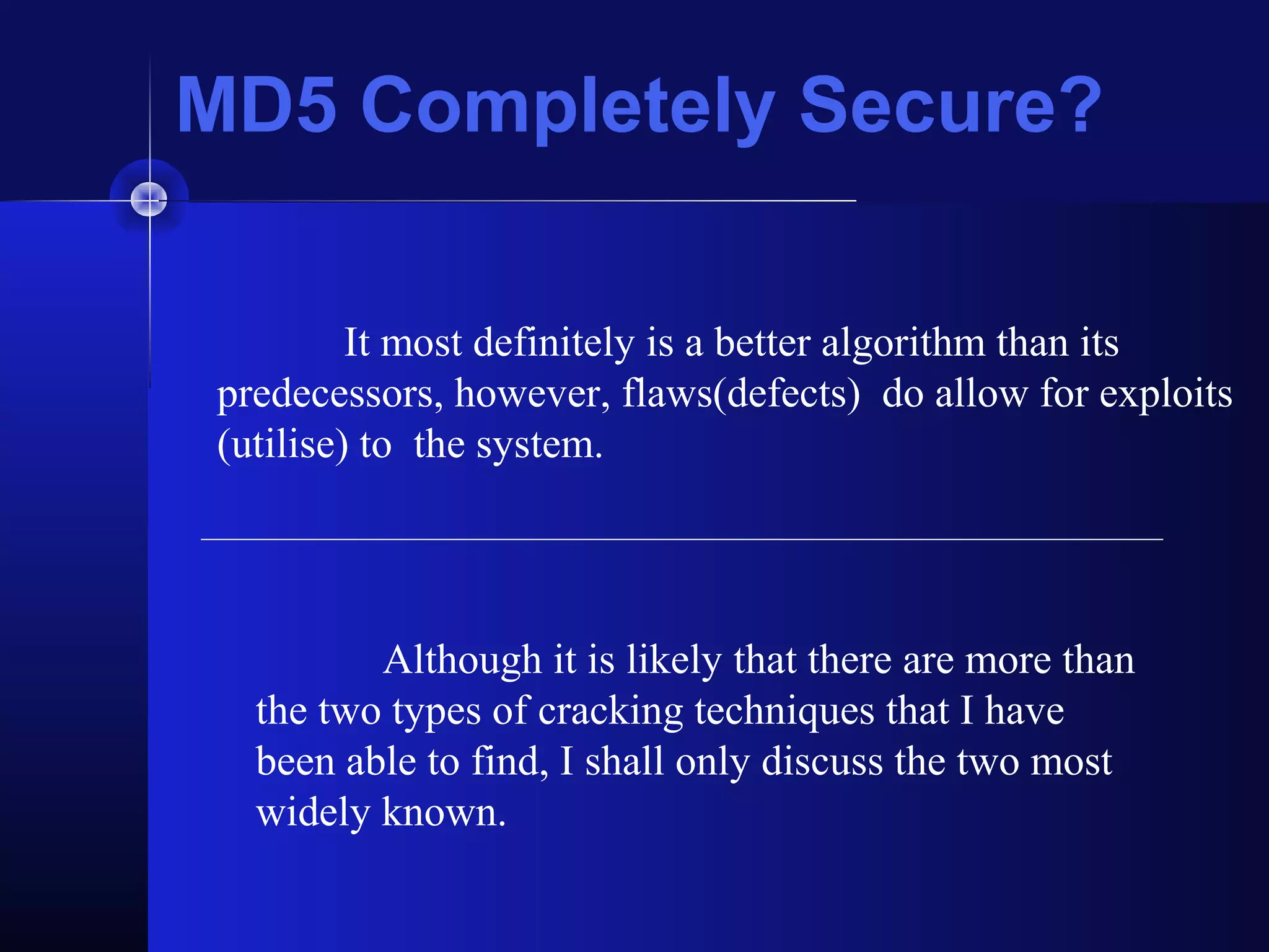 MD5 Completely Secure?
It most definitely is a better algorithm than its
predecessors, however, flaws(defects) do allow for exploits
(utilise) to the system.
Although it is likely that there are more than
the two types of cracking techniques that I have
been able to find, I shall only discuss the two most
widely known.
 