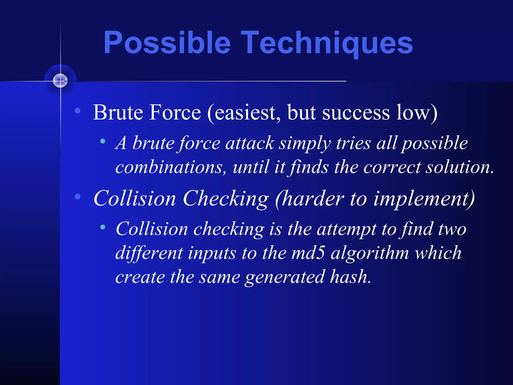 Possible Techniques
• Brute Force (easiest, but success low)
• A brute force attack simply tries all possible
combinations, until it finds the correct solution.
• Collision Checking (harder to implement)
• Collision checking is the attempt to find two
different inputs to the md5 algorithm which
create the same generated hash.
 