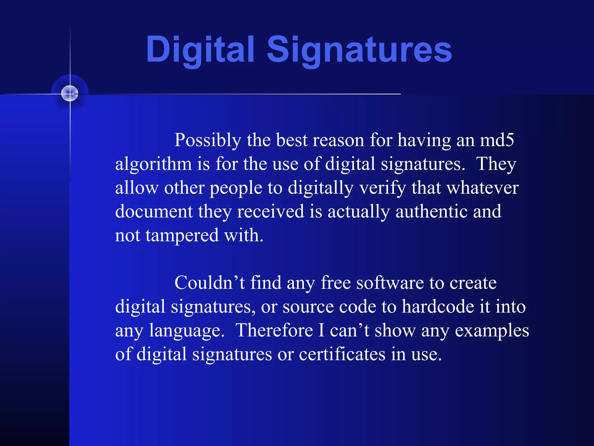 Digital Signatures
Possibly the best reason for having an md5
algorithm is for the use of digital signatures. They
allow other people to digitally verify that whatever
document they received is actually authentic and
not tampered with.
Couldn’t find any free software to create
digital signatures, or source code to hardcode it into
any language. Therefore I can’t show any examples
of digital signatures or certificates in use.
 