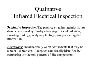 Qualitative
Infrared Electrical Inspection
Exceptions: are abnormally warm components that may be
a potential problem. Exceptions are usually identified by
comparing the thermal patterns of like components.
Qualitative Inspection: The practice of gathering information
about an electrical system by observing infrared radiation,
recording findings, analyzing findings, and presenting that
information.
 
