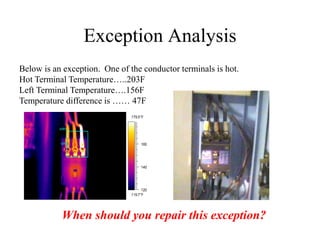 Exception Analysis
Below is an exception. One of the conductor terminals is hot.
Hot Terminal Temperature…..203F
Left Terminal Temperature….156F
Temperature difference is …… 47F
119.7°F
179.5°F
120
140
160
AR01
SP01
When should you repair this exception?
 