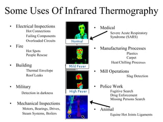 Some Uses Of Infrared Thermography
• Electrical Inspections
Hot Connections
Failing Components
Overloaded Circuits
• Fire
Hot Spots
People Rescue
• Building
Thermal Envelope
Roof Leaks
• Military
Detection in darkness
• Mechanical Inspections
Motors, Bearings, Drives,
Steam Systems, Boilers
• Medical
Severe Acute Respiratory
Syndrome (SARS)
• Manufacturing Processes
Plastics
Carpet
Heat/Chilling Processes
• Mill Operations
Slag Detection
• Police Work
Fugitive Search
Drug Enforcement
Missing Persons Search
• Animal
Equine Hot Joints Ligaments
 