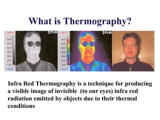 What is Thermography?
Infra Red Thermography is a technique for producing
a visible image of invisible (to our eyes) infra red
radiation emitted by objects due to their thermal
conditions
 