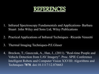 1. Infrared Spectroscopy Fundamentals and Applications- Barbara
Stuart John Wiley and Sons Ltd, Wiley Publications
2. Practical Applications of Infrared Techniques –Ricardo Venzetti
3. Thermal Imaging Techniques-P.E.Glaser
4. Breckon, T.; Gaszczak, A., Han, J., (2011). "Real-time People and
Vehicle Detection from UAV Imagery". Proc. SPIE Conference
Intelligent Robots and Computer Vision XXVIII: Algorithms and
Techniques 7878. doi:10.1117/12.876663
 