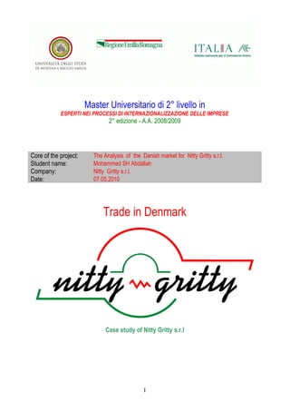 Master Universitario di 2° livello in
ESPERTI NEI PROCESSI DI INTERNAZIONALIZZAZIONE DELLE IMPRESE
2° edizione - A.A. 2008/2009
Core of the project: The Analysis of the Danish market for Nitty Gritty s.r.l.
Student name: Mohammed SH Abdallah
Company: Nitty Gritty s.r.l.
Date: 07.05.2010
Trade in Denmark
Case study of Nitty Gritty s.r.l
I
 