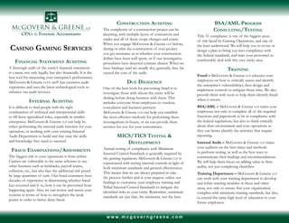 w w w . m c g o v e r n g r e e n e . c o m
Casino Gaming Services
Financial Statement Auditing
A thorough audit of the entity’s financial statements
is a must, not only legally, but also financially. It is the
best tool for measuring your enterprise’s performance.
McGovern & Greene LLP’s staff has extensive audit
experience and uses the latest technological tools to
enhance our audit services.
Internal Auditing
It is difficult to find people with the right
combination of technical and interpersonal skills
to fill these specialized roles, especially in smaller
enterprises. McGovern & Greene LLP can help by
either performing the internal audit function for your
operation, or working with your existing Internal
Audit Department to build and fine tune the skills
and knowledge they need to succeed.
Fraud Examinations/Assessments
The biggest risk to your operations is from within.
Casinos are vulnerable to the same schemes as any
other business such as kickbacks, payroll scams,
collusion, etc., but also face the additional risk posed
by large quantities of cash. Our fraud examiners have
decades of experience in determining whether fraud
has occurred and if so, how it can be prevented from
happening again. Also, we can review and assess your
systems in terms of how to strengthen the weak
points in order to better deter fraud.
Construction Auditing
The complexity of a construction project can be
daunting, with multiple layers of contractors and
trades and all of those scope changes and extras.
When you engage McGovern & Greene LLP before,
during or after the construction of your project
you get assurance as to whether your construction
dollars have been well spent, or if our investigative
procedures have detected contract abuses. When we
have findings (and we usually do), generally, they far
exceed the cost of the audit.
Due Diligence
One of the best tools for preventing fraud is to
investigate those with whom the entity will be
dealing before doing business with them. This
includes everyone from employees to vendors,
consultants and business partners.
McGovern & Greene LLP can help you establish
the most effective methods for performing these
investigations in-house, or we can provide these
services for you for your convenience.
MICS/TICS Testing &
Development
Annual testing of compliance with Minimum
Internal Control Standards is generally required by
the gaming regulators. McGovern & Greene LLP is
experienced with testing internal controls in light of
both minimum standards and general effectiveness.
This means that we are always prepared to take
the process further and at your request, utilize our
findings to customize your employee training and
Tribal Internal Control Standards to mitigate the
identified risks to your entity. Remember, minimum
standards are just that, the minimum, not the best.
BSA/AML Program
Consulting/Testing
Title 31 compliance is one of the biggest areas
of risk faced by Gaming Operations, and one of
the least understood. We will help you to revise or
design a plan to bring you into compliance with
the federal standards, and train your personnel to
comfortably deal with this very tricky area.
Training
Fraud – McGovern & Greene LLP educates your
employees on how to critically assess and identify
the enterprise’s vulnerabilities, then design and
implement controls to mitigate those risks. We also
provide them with tools to help them identify fraud
when it occurs.
BSA/AML – McGovern & Greene LLP trains your
employees not only to complete all of the required
functions and paperwork to be in compliance with
the federal regulations, but also to think critically
about their environment and your operations so
they can better identify the activities that require
reporting.
Internal Audit – McGovern & Greene LLP trains
your auditors on the best times and methods
to perform testing, as well as the best ways to
communicate their findings and recommendations.
We will help them focus on adding value to their
audits, not just completing checklists.
Training Department – McGovern & Greene LLP
can work with your training department to develop
and refine training modules in these and other
areas, not only to ensure that your organization
complies with minimum training standards, but also,
to extend the same high level of education to your
future employees.
 