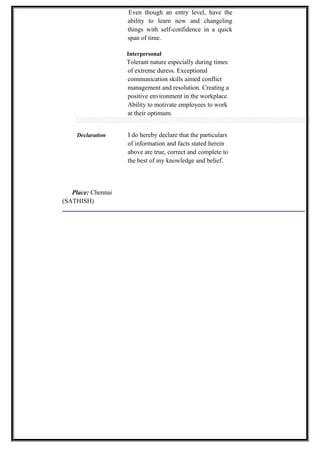 Even though an entry level, have the
ability to learn new and changeling
things with self-confidence in a quick
span of time.
Interpersonal
Tolerant nature especially during times
of extreme duress. Exceptional
communication skills aimed conflict
management and resolution. Creating a
positive environment in the workplace.
Ability to motivate employees to work
at their optimum.
Declaration I do hereby declare that the particulars
of information and facts stated herein
above are true, correct and complete to
the best of my knowledge and belief.
Place: Chennai
(SATHISH)
 